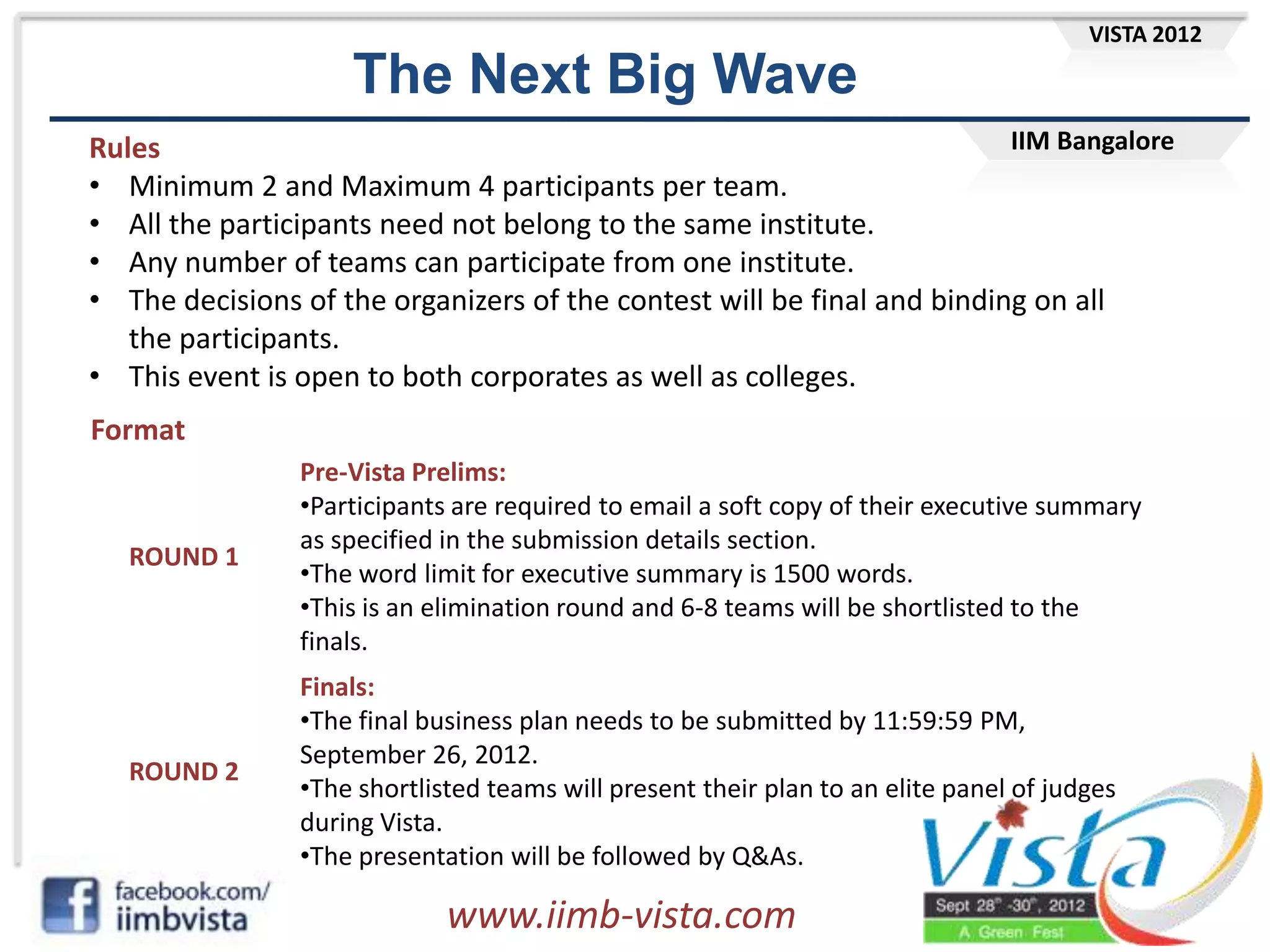 VISTA 2012

                    The Next Big Wave
Rules                                                                    IIM Bangalore
• Minimum 2 and Maximum 4 participants per team.
• All the participants need not belong to the same institute.
• Any number of teams can participate from one institute.
• The decisions of the organizers of the contest will be final and binding on all
   the participants.
• This event is open to both corporates as well as colleges.
Format
                Pre-Vista Prelims:
                •Participants are required to email a soft copy of their executive summary
                as specified in the submission details section.
   ROUND 1
                •The word limit for executive summary is 1500 words.
                •This is an elimination round and 6-8 teams will be shortlisted to the
                finals.
                Finals:
                •The final business plan needs to be submitted by 11:59:59 PM,
                September 26, 2012.
   ROUND 2
                •The shortlisted teams will present their plan to an elite panel of judges
                during Vista.
                •The presentation will be followed by Q&As.

                             www.iimb-vista.com
 
