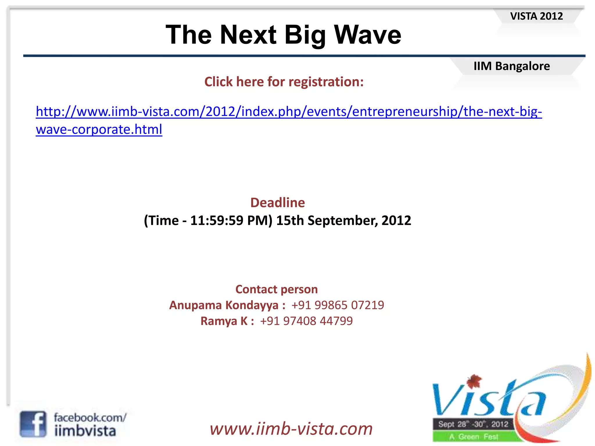 VISTA 2012

                   The Next Big Wave
                                                                   IIM Bangalore
                         Click here for registration:

http://www.iimb-vista.com/2012/index.php/events/entrepreneurship/the-next-big-
wave-corporate.html



                                 Deadline
                (Time - 11:59:59 PM) 15th September, 2012



                             Contact person
                    Anupama Kondayya : +91 99865 07219
                        Ramya K : +91 97408 44799




                          www.iimb-vista.com
 