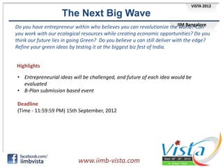 VISTA 2012

                    The Next Big Wave
Do you have entrepreneur within who believes you can revolutionize theIIM Bangalore
                                                                            world? Can
you work with our ecological resources while creating economic opportunities? Do you
think our future lies in going Green? Do you believe u can still deliver with the edge?
Refine your green ideas by testing it at the biggest biz fest of India.


Highlights

 • Entrepreneurial ideas will be challenged, and future of each idea would be
   evaluated
 • B-Plan submission based event

 Deadline
 (Time - 11:59:59 PM) 15th September, 2012




                            www.iimb-vista.com
 