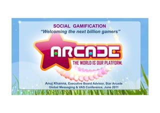 SOCIAL GAMIFICATION
“Welcoming the next billion gamers”




  Anuj Kh
  A j Khanna, Executive Board Advisor, Star Arcade
    Global Messaging & VAS Conference, June 2011
 