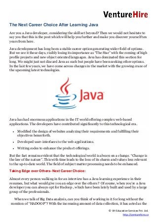 © VH Education Services Pvt. Ltd.
http://venturehire.co
The Next Career Choice After Learning Java
Are you a Java developer, considering the skill set beyond? Then we would not hesitate to
say you that this is the post which will help you further and make you discover yourself ten
years from here.
Java development has long been a stable career option generating wider field of options.
But we see it these days, visibly losing its importance as “The Star” with the coming of high
profile projects and new object oriented languages. Java has dominated this section for
long. We might just not discard Java as such but people have been seeking other options.
In the last few years, we have come across changes in the market with the growing craze of
the upcoming latest technologies.
Java has had enormous applications in the IT world offering complex web-based
applications. The developers have contributed significantly to this technological era.
 Modified the design of websites analyzing their requirements and fulfilling their
objectives henceforth.
 Developed user-interfaces to the web applications.
 Writing codes to enhance the product offerings.
But the fact remains evident that the technological world is always on a change. “Change is
the law of the nature”. This with time leads to the loss of its charm and values less relevant
to the up-to-date world. The field of subject matter processing needs to be enhanced.
Taking Edge over Others- Next Career Choice:
Almost every person walking in for an interview has a Java learning experience in their
resumes, but what would give you an edge over the others ? Of course, when you’re a Java
developer you can always opt for Hadoop , which have been lately built and used by a large
group of the professionals.
When we talk of Big Data analysis, can you think of working in it for long without the
mention of “HADOOP”? With the increasing amount of data collection, it has acted as the
 