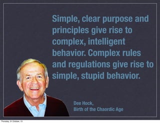Simple, clear purpose and
principles give rise to
complex, intelligent
behavior. Complex rules
and regulations give rise to
simple, stupid behavior.
Dee Hock,
Birth of the Chaordic Age

 