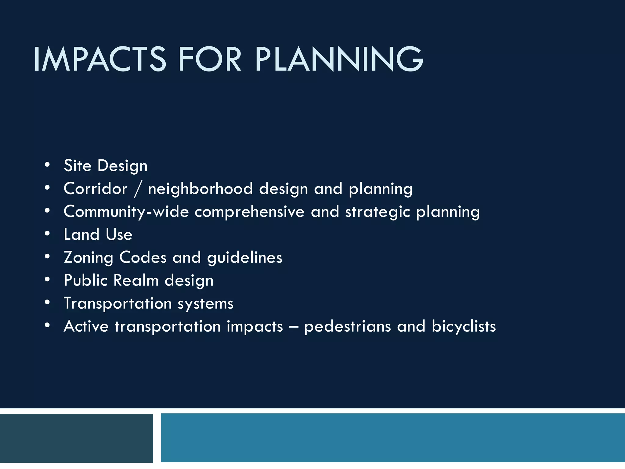 IMPACTS FOR PLANNING
• Site Design
• Corridor / neighborhood design and planning
• Community-wide comprehensive and strategic planning
• Land Use
• Zoning Codes and guidelines
• Public Realm design
• Transportation systems
• Active transportation impacts – pedestrians and bicyclists
 