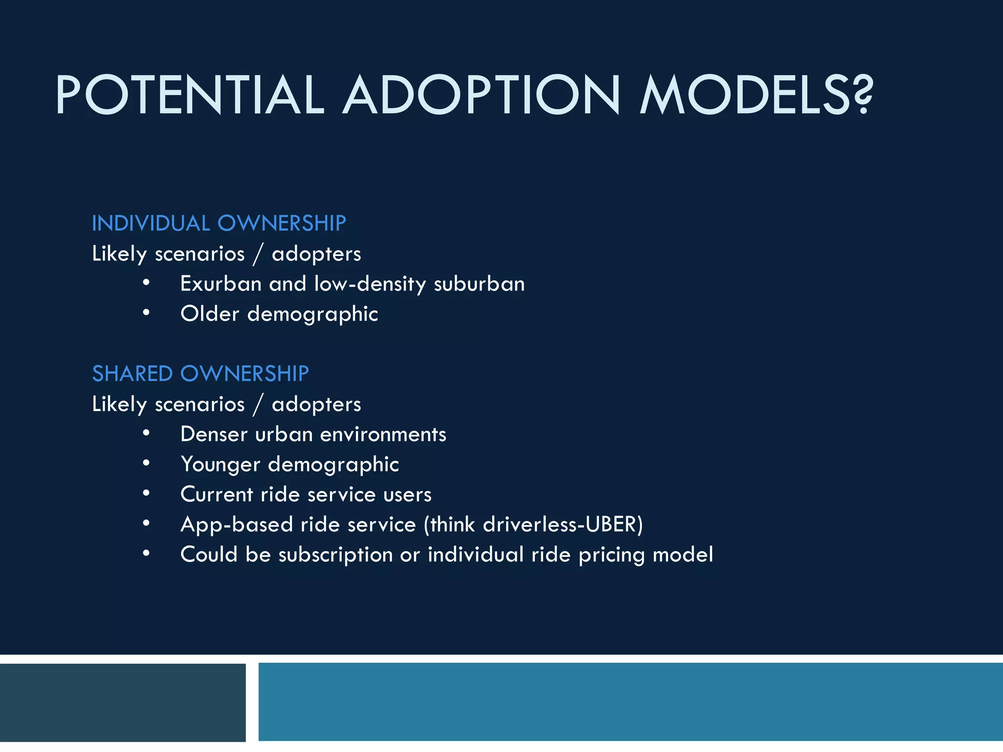 POTENTIAL ADOPTION MODELS?
INDIVIDUAL OWNERSHIP
Likely scenarios / adopters
• Exurban and low-density suburban
• Older demographic
SHARED OWNERSHIP
Likely scenarios / adopters
• Denser urban environments
• Younger demographic
• Current ride service users
• App-based ride service (think driverless-UBER)
• Could be subscription or individual ride pricing model
 