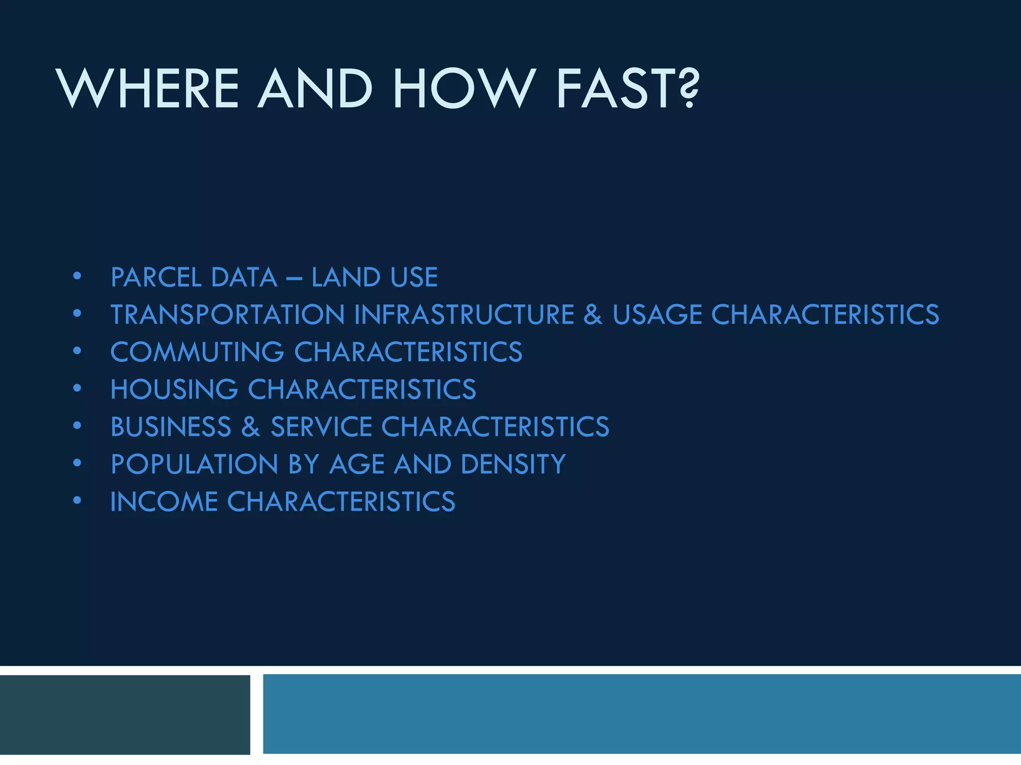 • PARCEL DATA – LAND USE
• TRANSPORTATION INFRASTRUCTURE & USAGE CHARACTERISTICS
• COMMUTING CHARACTERISTICS
• HOUSING CHARACTERISTICS
• BUSINESS & SERVICE CHARACTERISTICS
• POPULATION BY AGE AND DENSITY
• INCOME CHARACTERISTICS
WHERE AND HOW FAST?
 