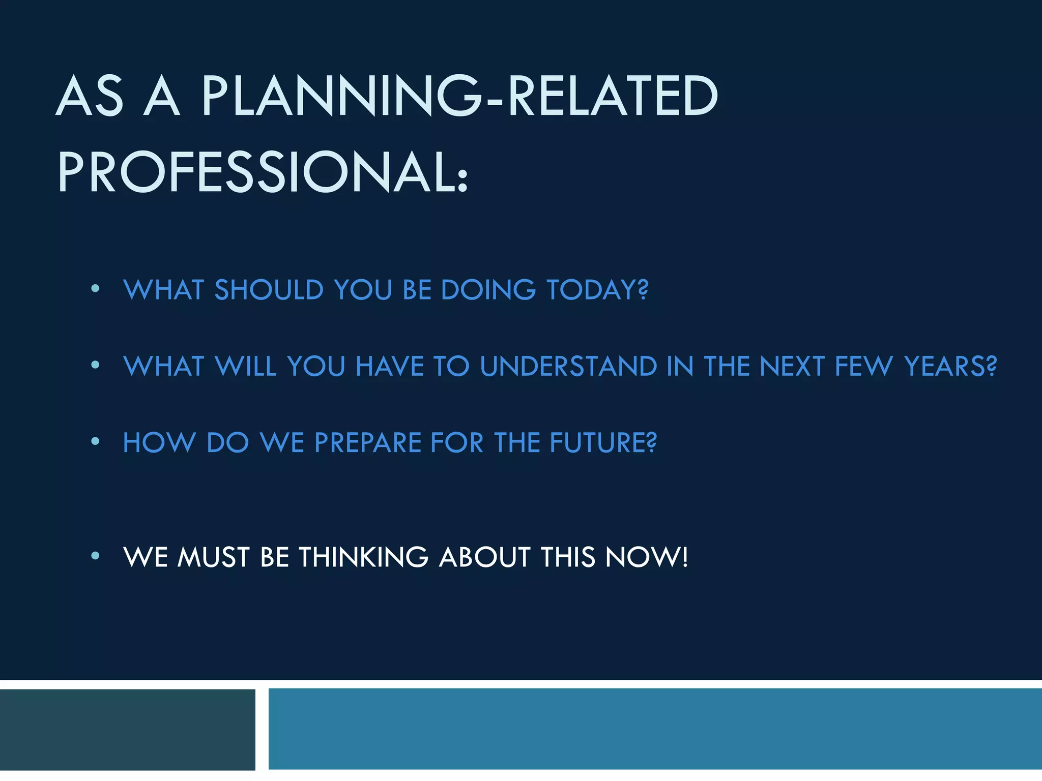 AS A PLANNING-RELATED
PROFESSIONAL:
• WHAT SHOULD YOU BE DOING TODAY?
• WHAT WILL YOU HAVE TO UNDERSTAND IN THE NEXT FEW YEARS?
• HOW DO WE PREPARE FOR THE FUTURE?
• WE MUST BE THINKING ABOUT THIS NOW!
 