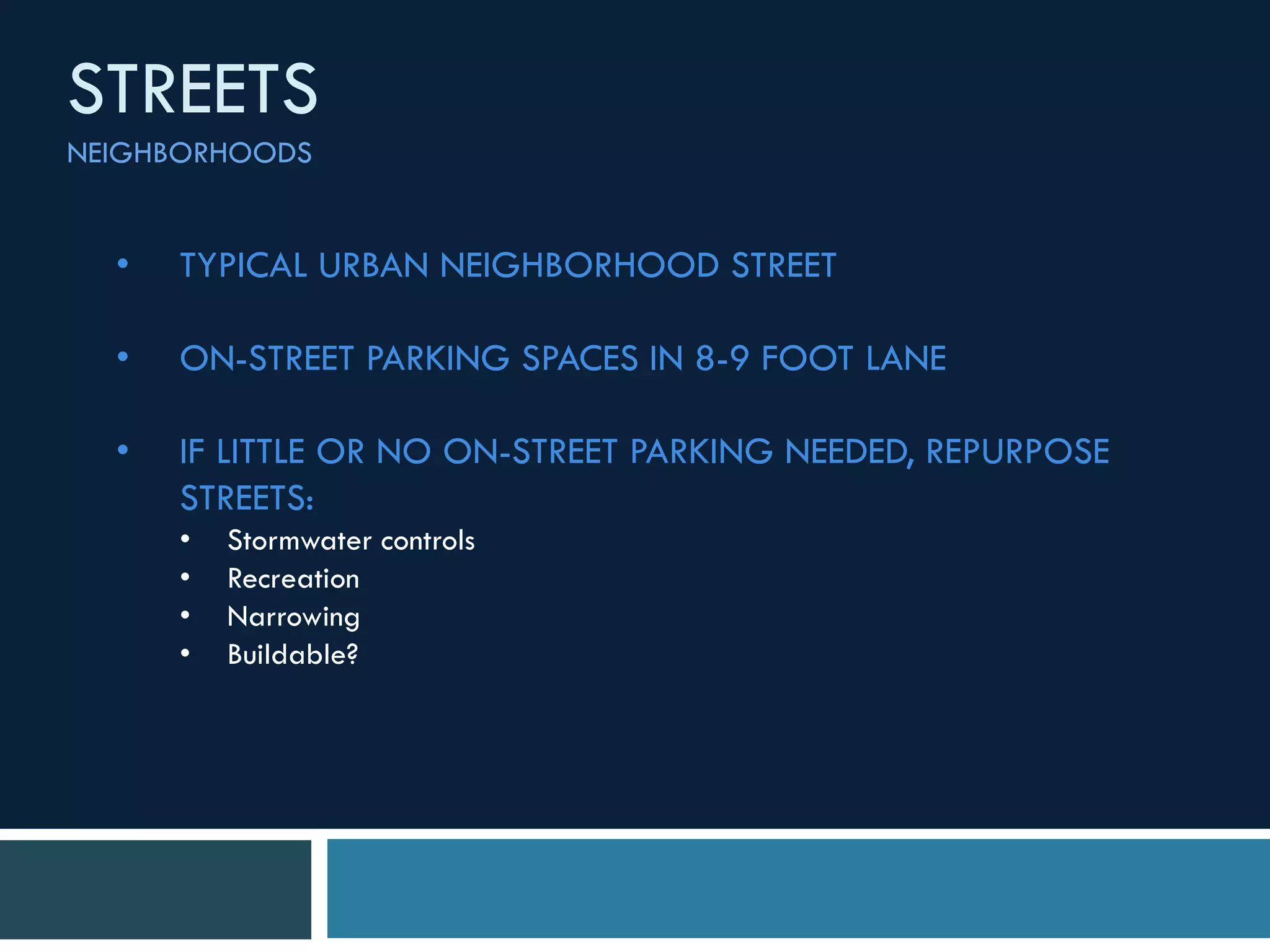 • TYPICAL URBAN NEIGHBORHOOD STREET
• ON-STREET PARKING SPACES IN 8-9 FOOT LANE
• IF LITTLE OR NO ON-STREET PARKING NEEDED, REPURPOSE
STREETS:
• Stormwater controls
• Recreation
• Narrowing
• Buildable?
STREETS
NEIGHBORHOODS
 