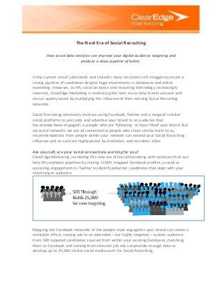 The Next Era of Social Recruiting
How social data analysis can improve your digital audience targeting and
produce a deep pipeline of talent.
In the current era of job boards and LinkedIn many recruiters still struggle to secure a
strong pipeline of candidates despite huge investments in databases and online
marketing. However, as HR, social analytics and recruiting technology increasingly
intersect, ClearEdge Marketing is embracing the next era to help clients uncover and
recruit quality talent by multiplying the influence of their existing Social Recruiting
networks.
Social Recruiting commonly involves using Facebook, Twitter and a range of smaller
social platforms to post jobs and advertise your brand to an audience that
has already been engaged i.e. people who are ‘following’ or have ‘liked’ your brand. But
via social networks we are all connected to people who share similar traits to us,
recommendations from people within your network can extend your Social Recruiting
influence and as such are highly prized by marketers and recruiters alike.
Ask yourself, are your social connections working for you?
ClearEdge Marketing is entering this new era of Social Recruiting with solutions that can
help fill candidate pipelines by mining 115M+ mapped Facebook profiles, as well as
analysing engagement on Twitter to identify potential candidates that align with your
client target audience.
Mapping the Facebook networks of the people most engaged in your brand can create a
multiplier effect, serving ads to an extended – but highly targeted – custom audience.
From 500 targeted candidates sourced from within your existing databases, matching
them to Facebook and serving them relevant job ads can provide enough data to
develop up to 25,000 similar social media users for Social Recruiting.
 