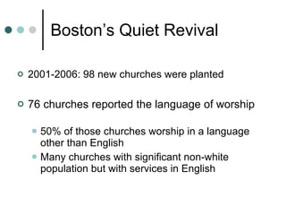 Boston’s Quiet Revival 2001-2006: 98 new churches were planted 76 churches reported the language of worship 50% of those churches worship in a language other than English Many churches with significant non-white population but with services in English 