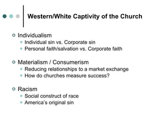 Western/White Captivity of the Church Individualism Individual sin vs. Corporate sin Personal faith/salvation vs. Corporate faith Materialism / Consumerism Reducing relationships to a market exchange How do churches measure success? Racism Social construct of race America’s original sin 