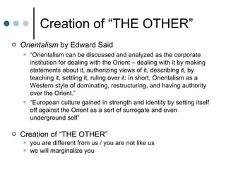 Creation of “THE OTHER” Orientalism  by Edward Said “ Orientalism can be discussed and analyzed as the corporate institution for dealing with the Orient – dealing with it by making statements about it, authorizing views of it, describing it, by teaching it, settling it, ruling over it: in short, Orientalism as a Western style of dominating, restructuring, and having authority over the Orient.” “ European culture gained in strength and identity by setting itself off against the Orient as a sort of surrogate and even underground self” Creation of “THE OTHER” you are different from us / you are not like us we will marginalize you 