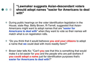 “ Lawmaker suggests Asian-descendant voters should adopt names "easier for Americans to deal with" During public hearings on the voter identification legislation in the House, state Rep. Betty Brown, R-Terrell, suggested that Asian-Americans might want to adopt names that are " easier for Americans to deal with " when they want to vote so their names will match what is on registration rolls. “ Do you think that it would behoove  you and your citizens  to adopt a name that  we   could deal with more readily here?" Brown later tells Ko: "Can't  you  see that this is something that would make it a lot easier for  you  and the people who are poll workers if  you could adopt a name  just for identification purposes that's  easier for Americans to deal with ?" 