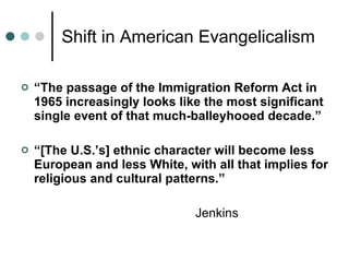 Shift in American Evangelicalism “ The passage of the Immigration Reform Act in 1965 increasingly looks like the most significant single event of that much-balleyhooed decade.” “ [The U.S.’s] ethnic character will become less European and less White, with all that implies for religious and cultural patterns.” Jenkins 