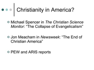 Christianity in America? Michael Spencer in  The Christian Science Monitor : “The Collapse of Evangelicalism” Jon Meacham in  Newsweek : “The End of Christian America” PEW and ARIS reports 