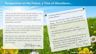 29
Perspectives on the Future, a Time of Abundance…
-  “I totally believe we should be living in a time
of abundance.”
-  “the things that you need to make yourself
happy – housing, security, opportunities for
you kids []. It’s not that hard to provide those
things.”
-  “the idea that everyone needs to work
frantically to meet people’s needs is just not
true.”
-  “There’s a social problem that [] people aren’t
happy if they don’t have anything to do. []
But I think the mix with that and the
industries we actually need [] – there’s not a
good correspondence.”
-  “Thus, for the first time since his creation, man
will be faced with his real, his permanent
problem – how to use his freedom from
pressing economic cares [] to live wisely and
agreeably and well”
-  “It will be those [] who can keep alive [] the art
of life itself and do not sell themselves to the
means of life, who will be able to enjoy the
abundance when it comes.”
-  Yet, there is [no one] who can look forward to
the age [] of abundance without a dread. For
we have been trained too long to strive and
not to enjoy.
Copyright © 2015 Tata Consultancy Services Limited 29
 
