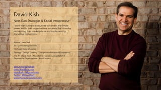 59
David Kish
Next Gen Strategist & Social Intrapreneur
I work with business executives to harness the innate
power within their organizations to create the future by
reimagining their marketplaces and implementing
disruptive innovations.
about.me/davidkish
david.kish@tcs.com
davidkish11@gmail.com
Twitter: @DavidKish1
www.thenextevolution.com
Atlanta | New York
Tata Consultancy Services
Michigan State University
Strategy | Design Thinking | Disruptive Innovation | Ecosystems
The Art of Life Itself | Abundance | Conscious Capitalism |
Exponential Organizations | Social Impact
 