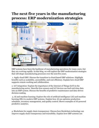 The next five years in the manufacturing
process: ERP modernization strategies
ERP systems have been the backbone of manufacturing operations for many years, but
they are evolving rapidly. In this blog, we will explore the ERP modernization strategies
that will shape manufacturing processes over the next five years.
1. Apply cloud ERP: Discuss the transition to cloud-based ERP solutions. Highlight
benefits such as scalability, accessibility, and cost efficiency. Explain how cloud ERP
supports remote working and collaboration.
2. IoT integration: Explain the importance of the Internet of Things (IoT) in the
manufacturing sector. Describe how sensors and IoT devices can feed real-time data
into an ERP system. Discuss the benefits of predictive maintenance and data-driven
decision making.
3. AI and machine learning: Explore the role of artificial intelligence (AI) and machine
learning (ML) in modern ERP systems. Explain how AI can optimize production
schedules, inventory management, and quality control. Shows examples of AI-powered
predictive analytics.
4. Blockchain for supply chain transparency: Discuss how blockchain technology can
improve supply chain transparency and traceability. Explain how ERP systems can
 