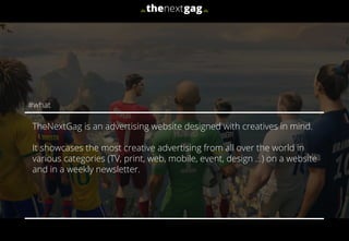 TheNextGag is an advertising website designed with creatives in mind.
It showcases the most creative advertising from all over the world in
various categories (TV, print, web, mobile, event, design …) on a website
and in a weekly newsletter.
#what
 