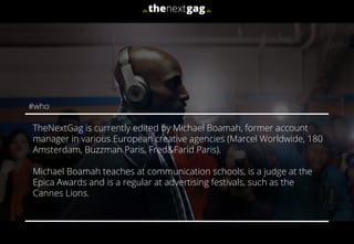 TheNextGag is currently edited by Michael Boamah, former account
manager in various European creative agencies (Marcel Worldwide, 180
Amsterdam, Buzzman Paris, Fred&Farid Paris).
Michael Boamah teaches at communication schools, is a judge at the
Epica Awards and is a regular at advertising festivals, such as the
Cannes Lions.
#who
 