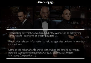 TheNextGag covers the advertising industry (winners of ad advertising
competitions , interviews of creative leaders …).
We provide relevant information to help ad agencies perform in awards
competitions.
Some of the major awards shows in the world are among our media
partners (London International Awards, Cristal Festival, Midem
Marketing Competition … ).
#content
 