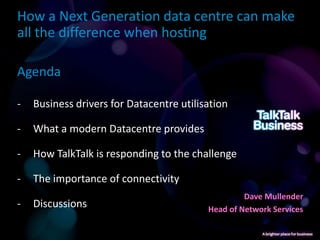 How a Next Generation data centre can make
all the difference when hosting

Agenda

-   Business drivers for Datacentre utilisation

-   What a modern Datacentre provides

-   How TalkTalk is responding to the challenge

-   The importance of connectivity
                                                   Dave Mullender
-   Discussions                           Head of Network Services
 
