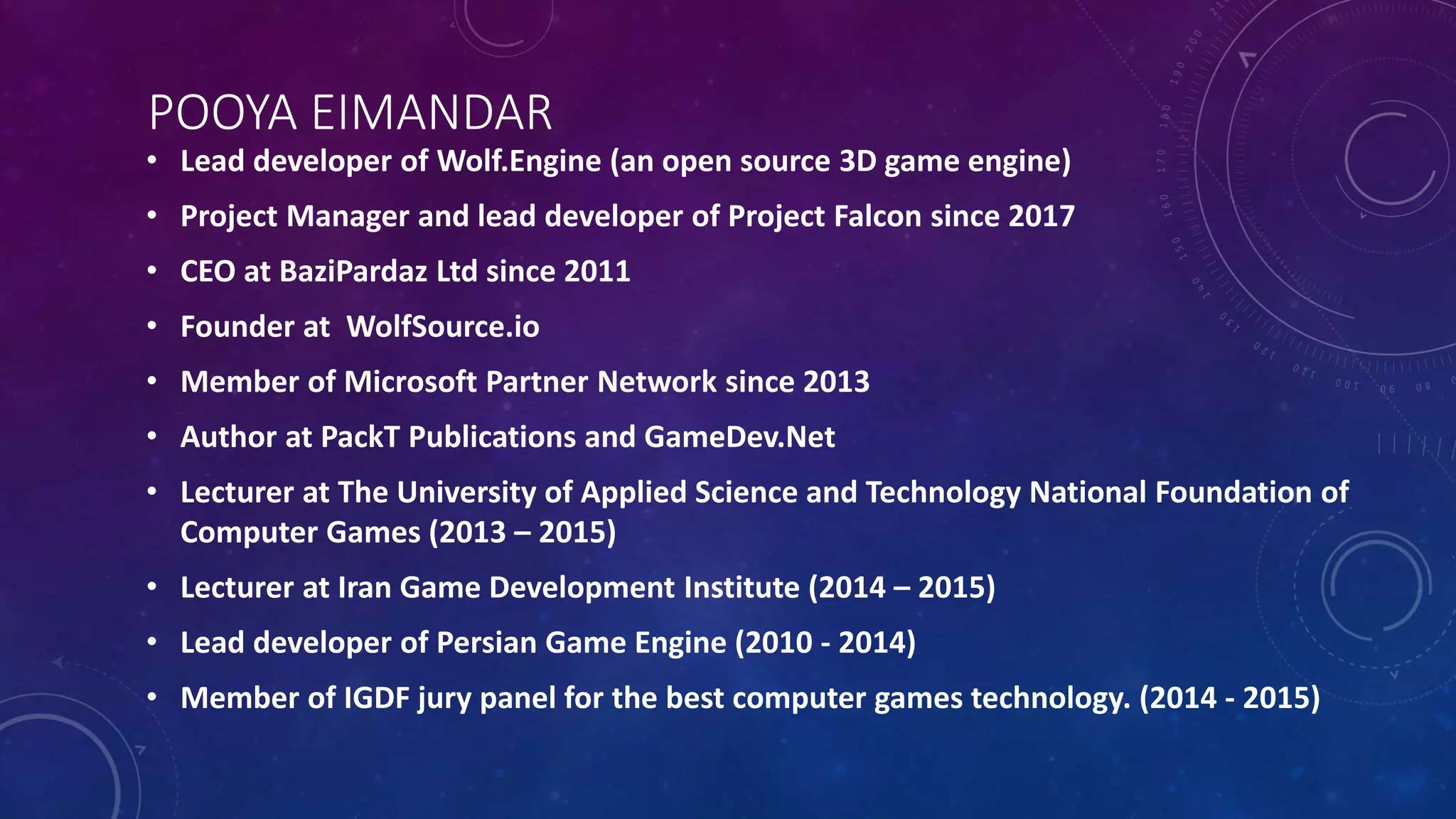 POOYA EIMANDAR
• Lead developer of Wolf.Engine (an open source 3D game engine)
• Project Manager and lead developer of Project Falcon since 2017
• CEO at BaziPardaz Ltd since 2011
• Founder at WolfSource.io
• Member of Microsoft Partner Network since 2013
• Author at PackT Publications and GameDev.Net
• Lecturer at The University of Applied Science and Technology National Foundation of
Computer Games (2013 – 2015)
• Lecturer at Iran Game Development Institute (2014 – 2015)
• Lead developer of Persian Game Engine (2010 - 2014)
• Member of IGDF jury panel for the best computer games technology. (2014 - 2015)
 