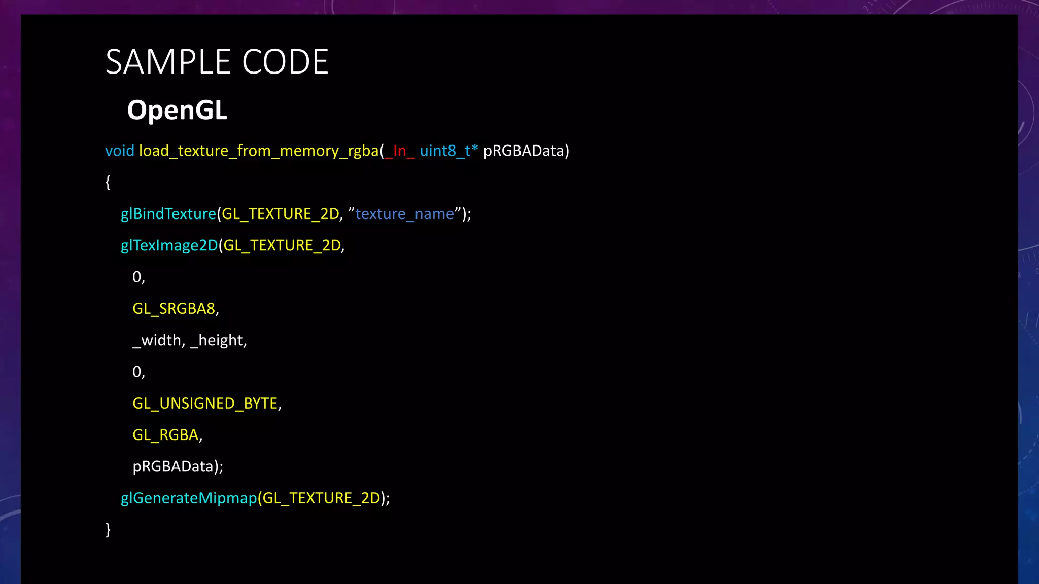 OpenGL
void load_texture_from_memory_rgba(_In_ uint8_t* pRGBAData)
{
glBindTexture(GL_TEXTURE_2D, ”texture_name”);
glTexImage2D(GL_TEXTURE_2D,
0,
GL_SRGBA8,
_width, _height,
0,
GL_UNSIGNED_BYTE,
GL_RGBA,
pRGBAData);
glGenerateMipmap(GL_TEXTURE_2D);
}
SAMPLE CODE
 