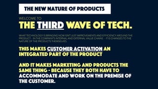This makes customer activation an
integrated part of the product
and it makes marketing and products the
same thing - because they both have to
accommodate and work on the premise of
the customer.
THE THIRD WAVE OF TECH.
WELCOME TO
WHAT TECHNOLOGY IS BRINGING NOW ISN’T JUST IMPROVEMENTS AND EFFICIENCY AROUND THE
PRODUCT - IN THE COMPANY’S INTERNAL AND EXTERNAL VALUE CHAINS - IT IS CHANGES TO THE
NATURE OF THE PRODUCTS THEMSELVES.
the new nature of products
 
