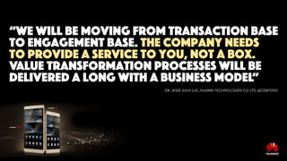 “we will be moving from transaction base
to engagement base. The company needs
to provide a service to you, not a box.
Value transformation processes will be
delivered a long with a business model”
- DR. JESSE JIJUN LUC, HUAWEI TECHNOLOGIES CO. LTD. @CEBIT2015
 