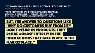 BUT, THE ANSWER TO QUESTIONS LIKE
‘WHY DO CUSTOMERS BUY FROM US?’
DON’T RESIDE IN PRODUCTS. THEY
RESIDE ALMOST ENTIRELY IN THE
INTERACTIONS THAT TAKE PLACE IN THE
MARKETPLACE.”
“TO MANY MANAGERS, THE PRODUCT IS THE BUSINESS”
WRITES NIRAJ DAWAR IN TILT.
“FIRMS CONTINUE TO SPEND INORDINATE AMOUNTS OF TIME,
EFFORT, AND RESOURCES ON THEIR PRODUCTS. IN FACT,
BUSINESSES ARE STRUCTURED AROUND THEIR PRODUCTS…
- STEVE DENNING -
 