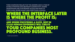 THESE COMPANIES REALIZE THAT THE MODERN AGE IS A TIME OF
SCARCE ATTENTION AND ABUNDANT CONNECTIVITY, WHERE
SMARTPHONES ARE OUR PRIMARY ACCESS AND POINT TO
EVERYTHING; WHERE MONEY AND EVERYTHING IS DIGITAL; 
- TOM GOODWIN -
where the interface layer
is where the profit is;
your companies most
profound business.
WHERE PHYSICAL ASSETS AND EMPLOYEES ARE LIABILITIES;
and where providing a slick, best in
class human experience will create
 
