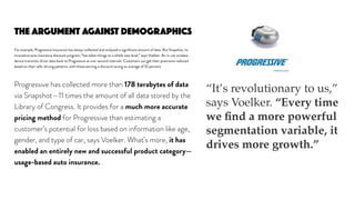 THE ARGUMENT AGAINST DEMOGRAPHICS
For example, Progressive Insurance has always collected and analyzed a signiﬁcant amount of data. But Snapshot, its
innovative auto insurance discount program, “has taken things to a whole new level,” says Voelker. An in-car wireless
device transmits driver data back to Progressive at one-second intervals. Customers can get their premiums reduced
based on their safe-driving patterns, with those earning a discount saving an average of 10 percent.
Progressive has collected more than 178 terabytes of data
via Snapshot—11 times the amount of all data stored by the
Library of Congress. It provides for a much more accurate
pricing method for Progressive than estimating a
customer’s potential for loss based on information like age,
gender, and type of car, says Voelker. What’s more, it has
enabled an entirely new and successful product category—
usage-based auto insurance.
“It’s revolutionary to us,”
says Voelker. “Every time
we ﬁnd a more powerful
segmentation variable, it
drives more growth.”
 