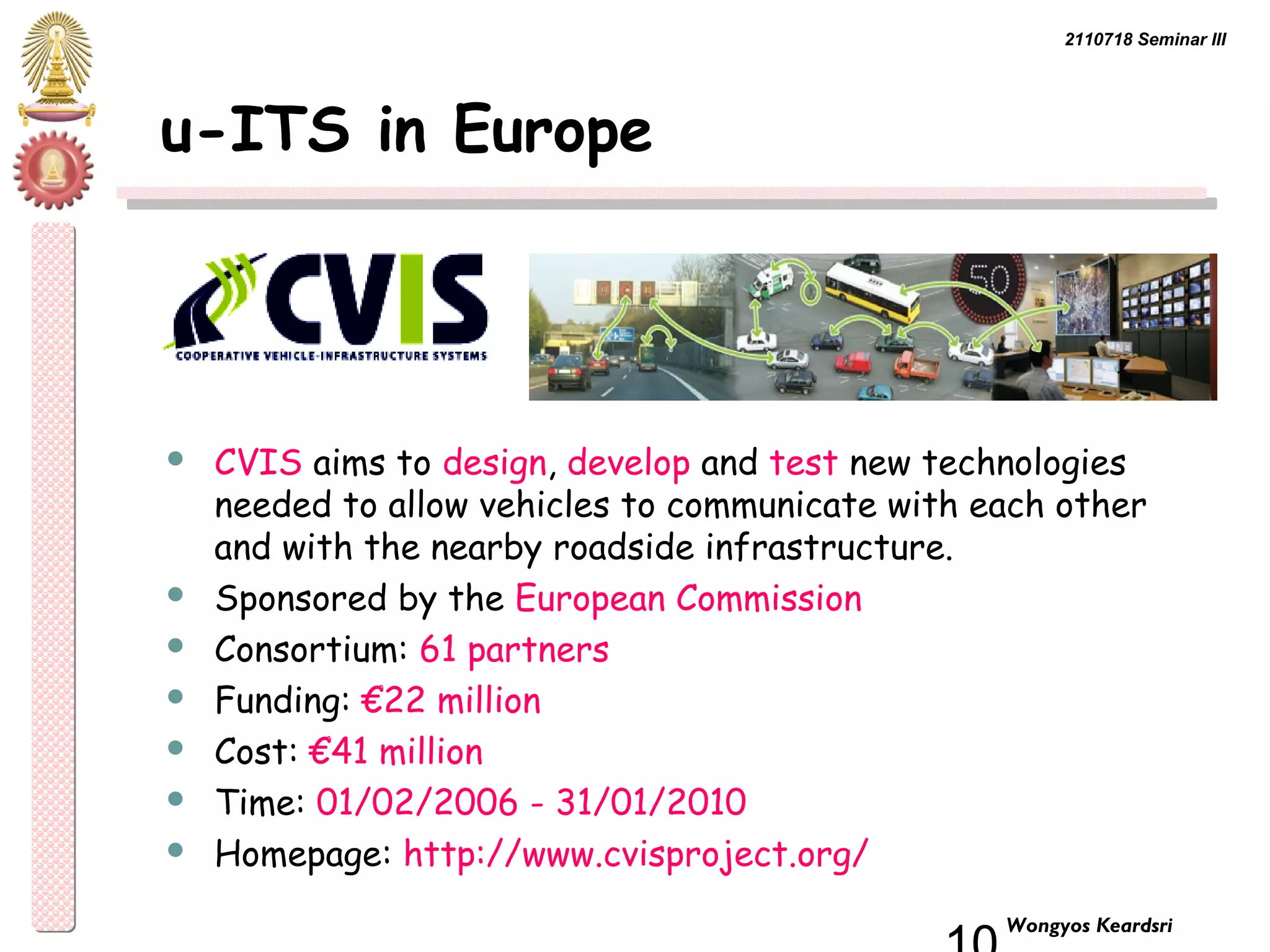 2110718 Seminar III 
10 Wongyos Keardsri 
u-ITS in Europe 
 CVIS aims to design, develop and test new technologies 
needed to allow vehicles to communicate with each other 
and with the nearby roadside infrastructure. 
 Sponsored by the European Commission 
 Consortium: 61 partners 
 Funding: €22 million 
 Cost: €41 million 
 Time: 01/02/2006 - 31/01/2010 
 Homepage: http://www.cvisproject.org/ 
 
