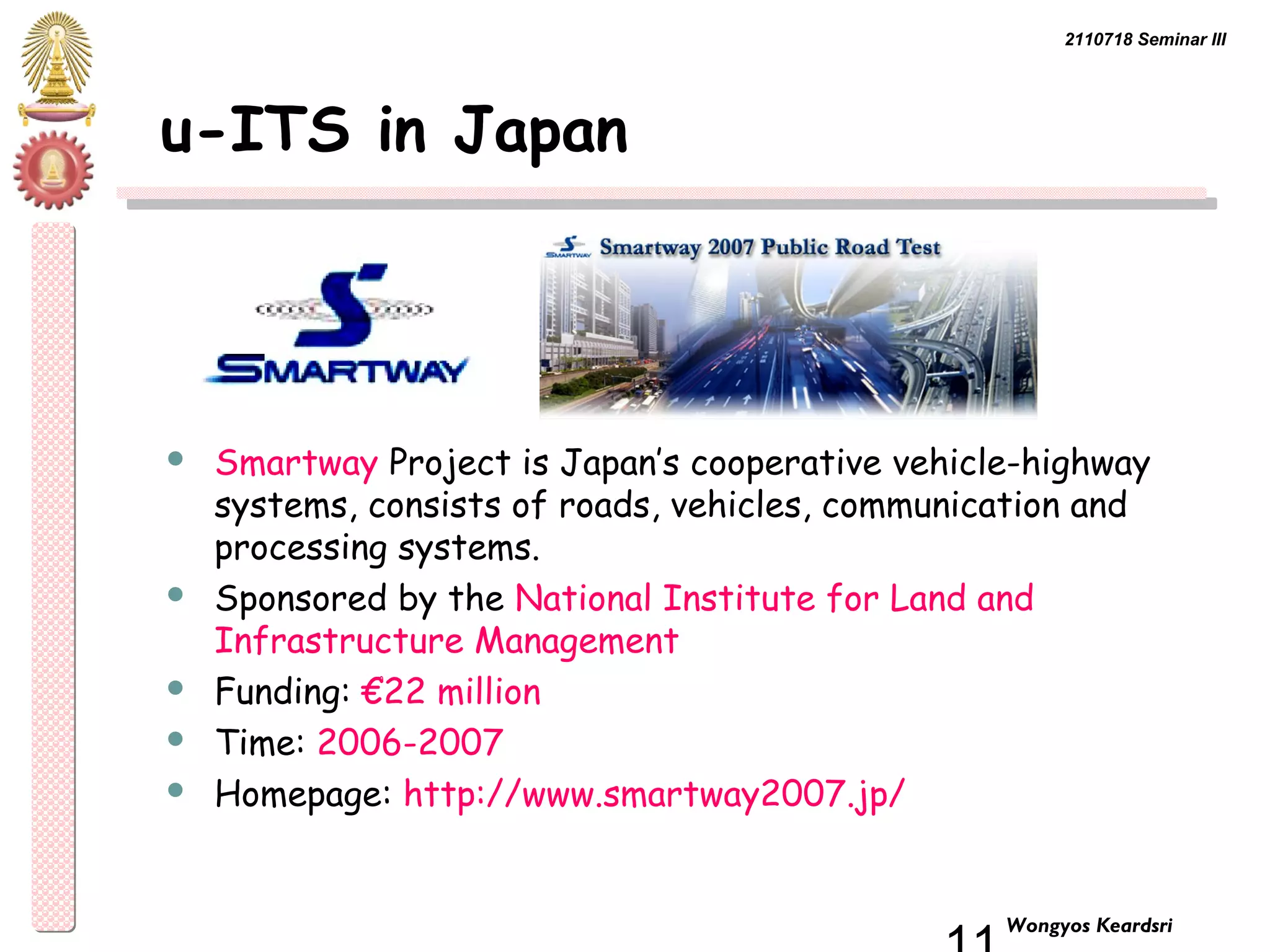2110718 Seminar III 
11 Wongyos Keardsri 
u-ITS in Japan 
 Smartway Project is Japan’s cooperative vehicle-highway 
systems, consists of roads, vehicles, communication and 
processing systems. 
 Sponsored by the National Institute for Land and 
Infrastructure Management 
 Funding: €22 million 
 Time: 2006-2007 
 Homepage: http://www.smartway2007.jp/ 
 