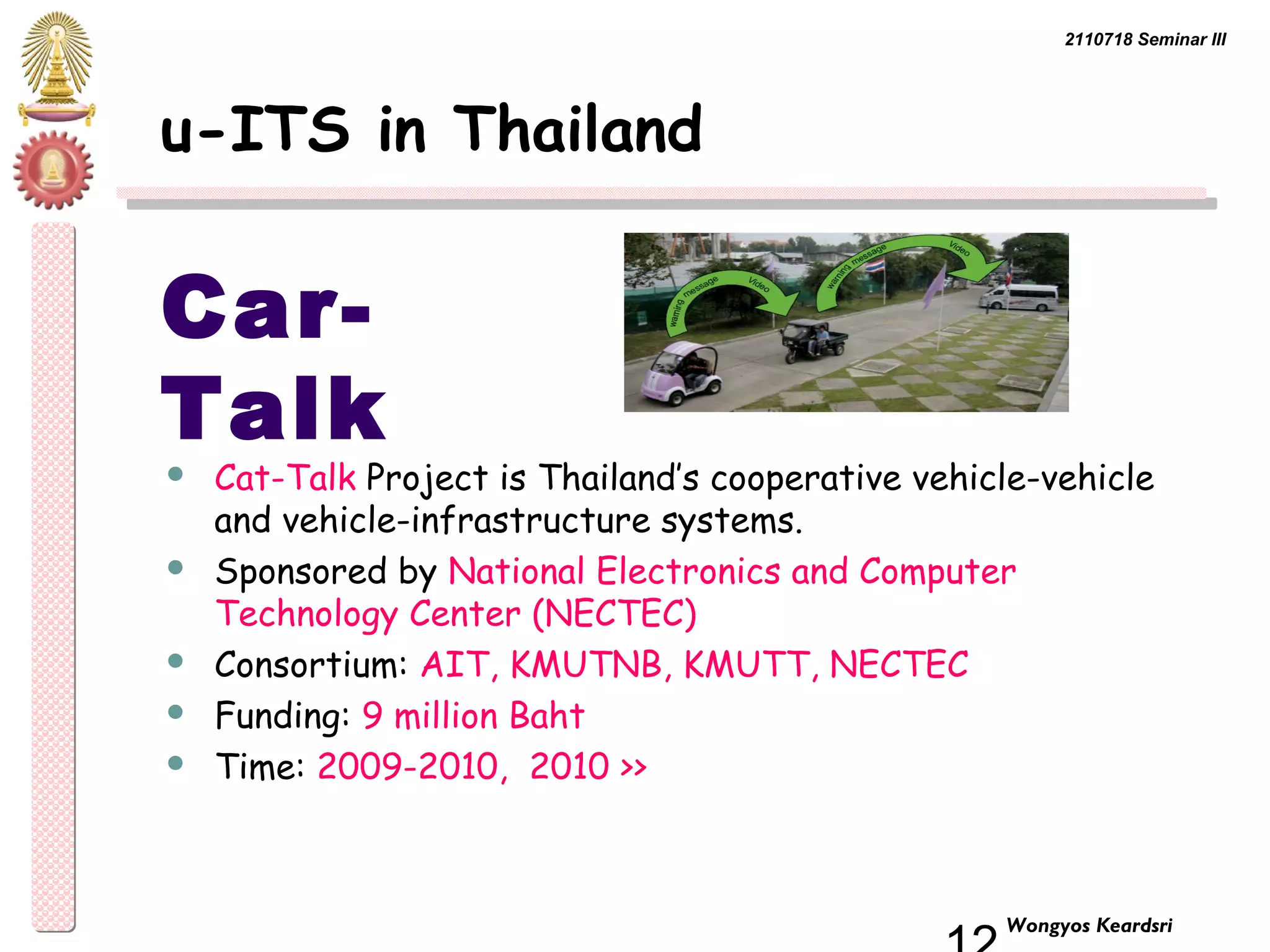 2110718 Seminar III 
12 Wongyos Keardsri 
u-ITS in Thailand 
Car- 
Talk 
 Cat-Talk Project is Thailand’s cooperative vehicle-vehicle 
and vehicle-infrastructure systems. 
 Sponsored by National Electronics and Computer 
Technology Center (NECTEC) 
 Consortium: AIT, KMUTNB, KMUTT, NECTEC 
 Funding: 9 million Baht 
 Time: 2009-2010, 2010 >> 
 