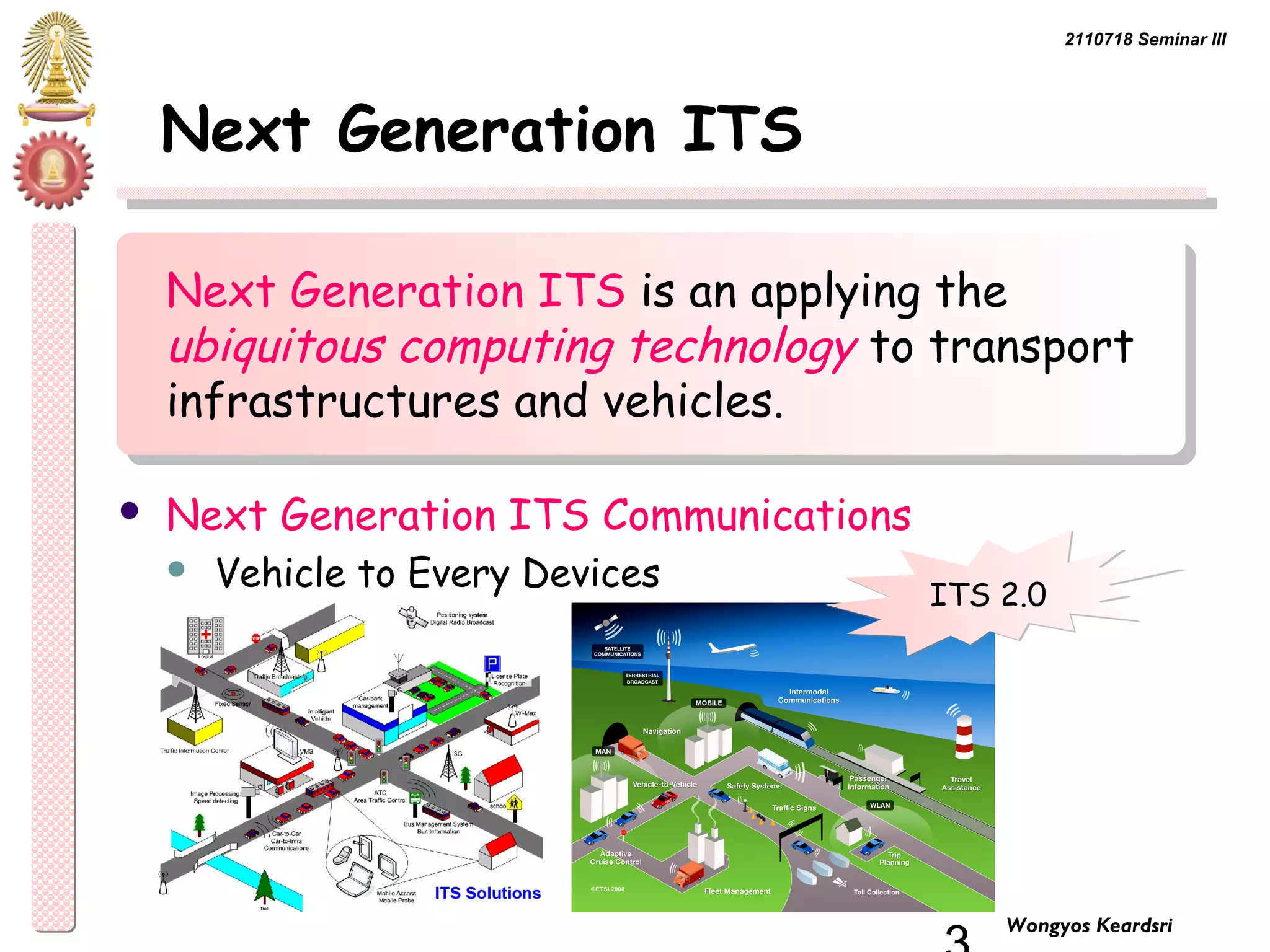 2110718 Seminar III 
3 Wongyos Keardsri 
Next Generation ITS 
Next Generation ITS is an applying the 
ubiquitous computing technology to transport 
infrastructures and vehicles. 
 Next Generation ITS Communications 
 Vehicle to Every Devices IITTSS 22..00 
 