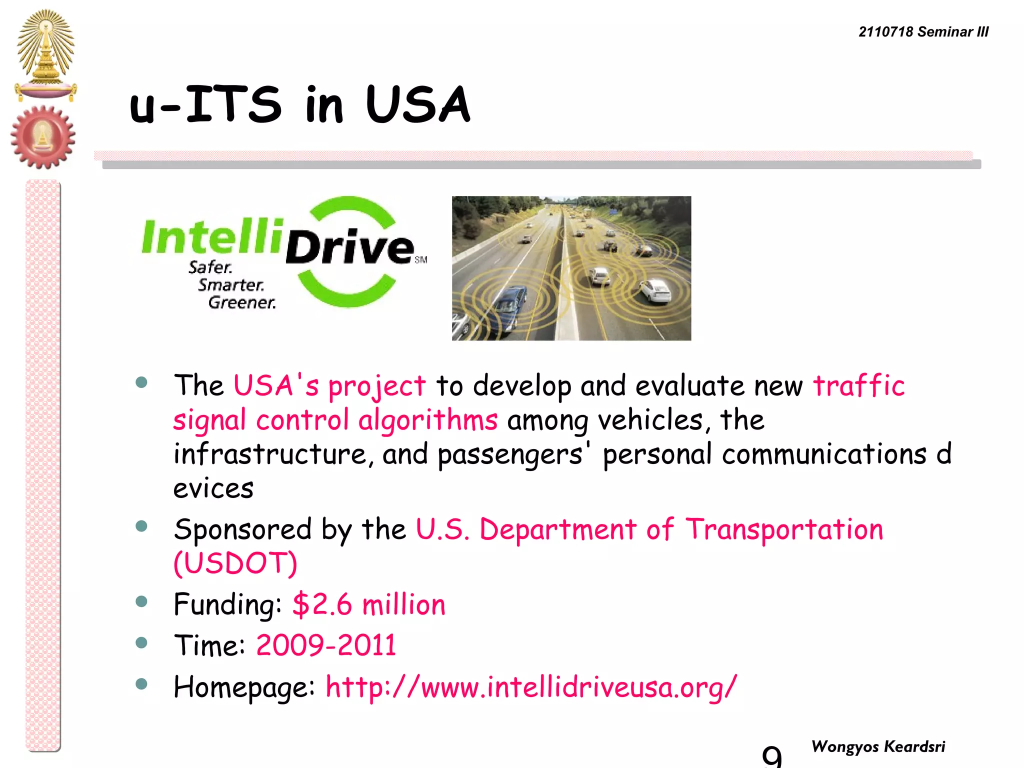 2110718 Seminar III 
9 Wongyos Keardsri 
u-ITS in USA 
 The USA's project to develop and evaluate new traffic 
signal control algorithms among vehicles, the 
infrastructure, and passengers' personal communications d 
evices 
 Sponsored by the U.S. Department of Transportation 
(USDOT) 
 Funding: $2.6 million 
 Time: 2009-2011 
 Homepage: http://www.intellidriveusa.org/ 
 