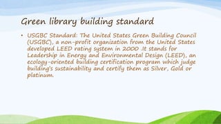 Green library building standard
• USGBC Standard: The United States Green Building Council
(USGBC), a non-profit organization from the United States
developed LEED rating system in 2000 .It stands for
Leadership in Energy and Environmental Design (LEED), an
ecology-oriented building certification program which judge
building’s sustainability and certify them as Silver, Gold or
platinum.
 