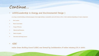 Continue…
• LEED(Leadership in Energy and Environmental Design )
an ecology-oriented building certification program which judge building’s sustainability and certify them as Silver, Gold or platinum depending on 6 major components:
 Site Location
 Water Conservation
 Energy Efficiency
 Material and Resources
 Indoor air quality
 Innovation and design process
• IGBC
Indian Green Building Council (IGBC) was formed by Confederation of Indian Industry (CII) in 2001.
 