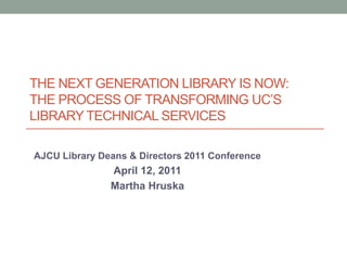 The Next Generation Library is Now: the process of transforming UC’s library Technical services AJCU Library Deans & Directors 2011 Conference April 12, 2011 Martha Hruska 