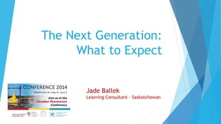 The Next Generation:
What to Expect
Jade Ballek
Learning Consultant – Saskatchewan
 