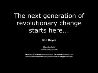 The next generation of
 revolutionary change
     starts here...
                       Ben Reyes
                        @unshefﬁeld
                     Saturday 20th June 2009

   Twitter: @3en Blog: benmatthew.net Facebook: facebook.com/
    benmatthewreyes Email: ben@benmatthew.net Skype: benreyes
 