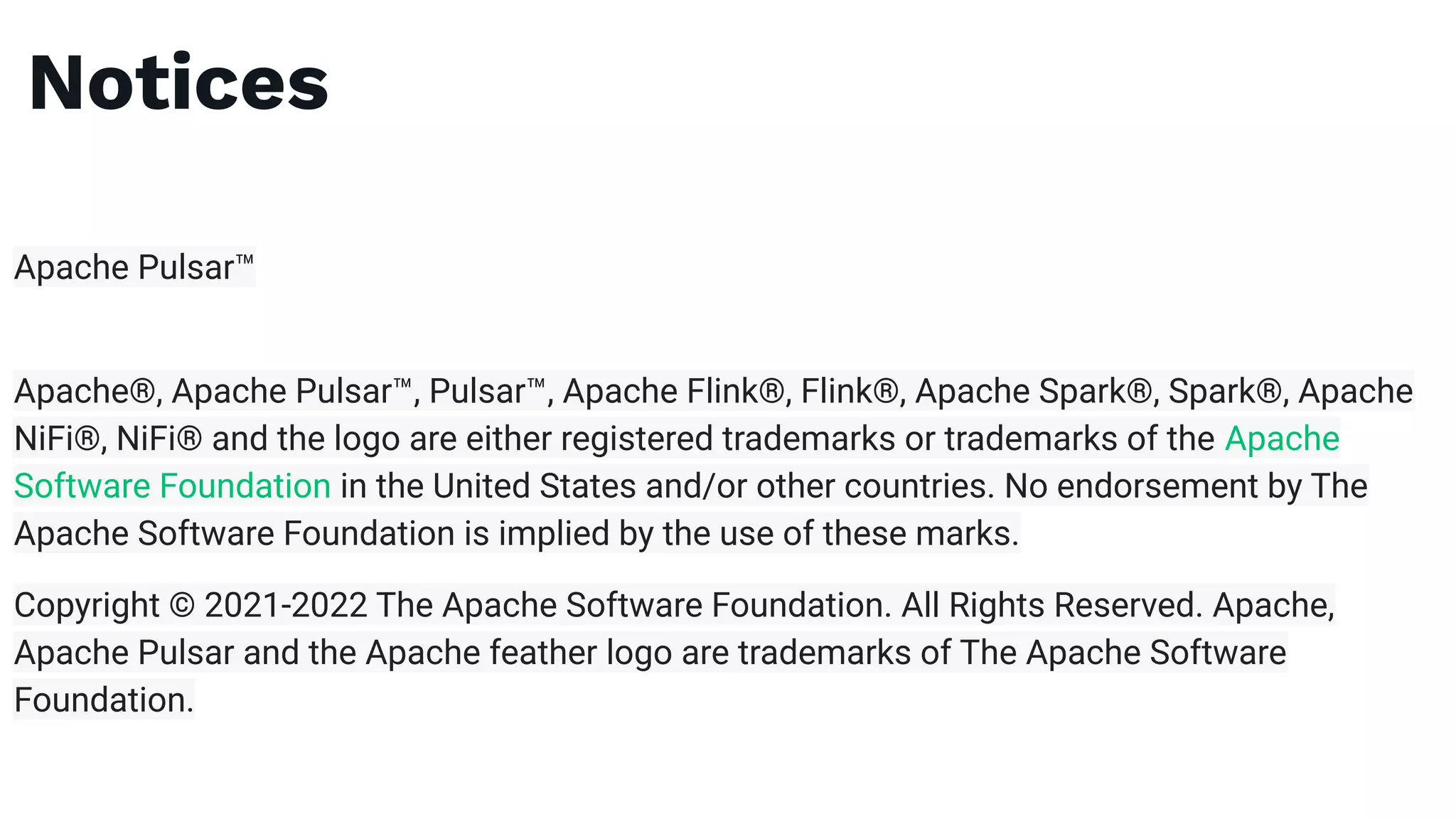 Notices
Apache Pulsar™
Apache®, Apache Pulsar™, Pulsar™, Apache Flink®, Flink®, Apache Spark®, Spark®, Apache
NiFi®, NiFi® and the logo are either registered trademarks or trademarks of the Apache
Software Foundation in the United States and/or other countries. No endorsement by The
Apache Software Foundation is implied by the use of these marks.
Copyright © 2021-2022 The Apache Software Foundation. All Rights Reserved. Apache,
Apache Pulsar and the Apache feather logo are trademarks of The Apache Software
Foundation.
 