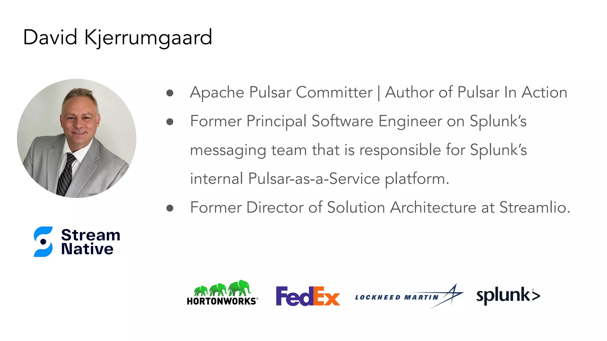 David Kjerrumgaard
● Apache Pulsar Committer | Author of Pulsar In Action
● Former Principal Software Engineer on Splunk’s
messaging team that is responsible for Splunk’s
internal Pulsar-as-a-Service platform.
● Former Director of Solution Architecture at Streamlio.
Your photo
goes here,
smile :)
 