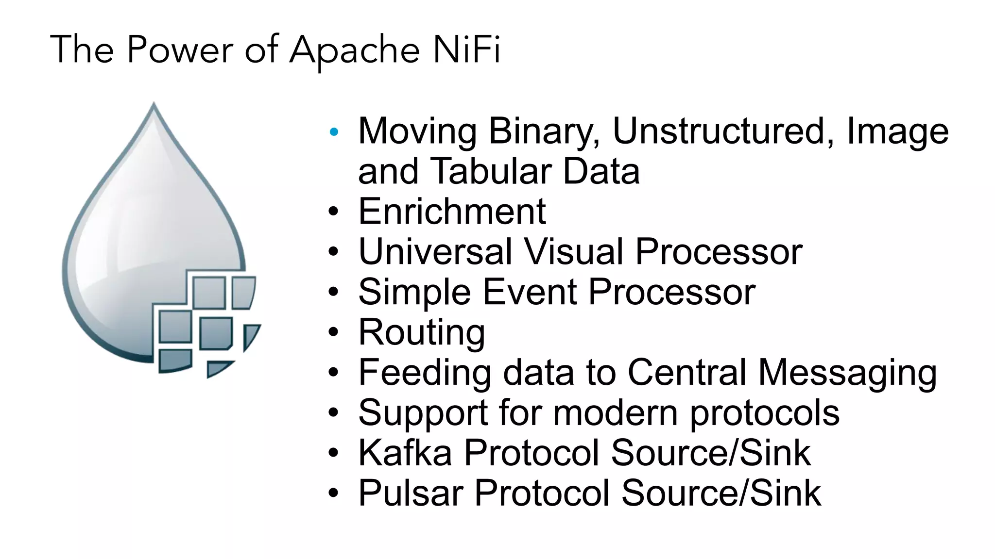 • Moving Binary, Unstructured, Image
and Tabular Data
• Enrichment
• Universal Visual Processor
• Simple Event Processor
• Routing
• Feeding data to Central Messaging
• Support for modern protocols
• Kafka Protocol Source/Sink
• Pulsar Protocol Source/Sink
The Power of Apache NiFi
 