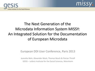 The Next Generation of the
Microdata Information System MISSY:
An Integrated Solution for the Documentation
of European Microdata
European DDI User Conference, Paris 2013
Jeanette Bohr, Alexander Mack, Thomas Bosch & Florian Thirolf
GESIS – Leibniz Institute for the Social Sciences, Mannheim

 