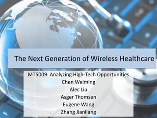 The Next Generation of Wireless Healthcare 
MT5009: Analyzing High-Tech Opportunities 
Chen Weiming 
Alec Liu 
Asger Thomsen 
Eugene Wang 
Zhang Jianliang  