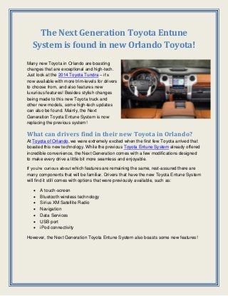 The Next Generation Toyota Entune
System is found in new Orlando Toyota!
Many new Toyota in Orlando are boasting
changes that are exceptional and high-tech.
Just look at the 2014 Toyota Tundra – it’s
now available with more trim-levels for drivers
to choose from, and also features new
luxurious features! Besides stylish changes
being made to this new Toyota truck and
other new models, some high-tech updates
can also be found. Mainly, the Next
Generation Toyota Entune System is now
replacing the previous system!

What can drivers find in their new Toyota in Orlando?
At Toyota of Orlando, we were extremely excited when the first few Toyota arrived that
boasted this new technology. While the previous Toyota Entune System already offered
incredible convenience, the Next Generation comes with a few modifications designed
to make every drive a little bit more seamless and enjoyable.
If you’re curious about which features are remaining the same, rest-assured there are
many components that will be familiar. Drivers that have the new Toyota Entune System
will find it still comes with options that were previously available, such as:








A touch-screen
Bluetooth wireless technology
Sirius XM Satellite Radio
Navigation
Data Services
USB port
iPod connectivity

However, the Next Generation Toyota Entune System also boasts some new features!

 