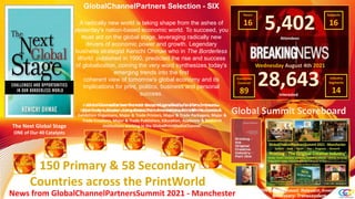 Global Summit Scoreboard
News from GlobalChannelPartnersSummit 2021 - Manchester
150 Primary & 58 Secondary
Countries across the PrintWorld
GlobalChannelPartners Selection - SIX
A radically new world is taking shape from the ashes of
yesterday's nation-based economic world. To succeed, you
must act on the global stage, leveraging radically new
drivers of economic power and growth. Legendary
business strategist Kenichi Ohmae who in The Borderless
World, published in 1990, predicted the rise and success
of globalization, coining the very word synthesizes today's
emerging trends into the first
coherent view of tomorrow's global economy and its
implications for print, politics, business and personal
success.
Find out more about how The Next Global Stage works as one of our ‘Creative
Opportunity Catalysts’ during GlobalChannelPartnersSummit 2021 - Manchester.
5,402
Attendees
28,643
Interested
PRINT as Purposed: Relevant: Inventive:
Necessary: Transcendent.
Wednesday August 4th 2021
Countries
Covered
89
Subjects
16
Hours
16
Industry
Segments
14
GlobalChannelPartnersSummit designed specifically for Manufacturers,
Distributors, Dealers, Consultants, Print Associations, Print Media, Events &
Exhibition Organisers, Major & Trade Printers, Major & Trade Packagers, Major &
Trade Creatives, Major & Trade Publishers, Education, Academic & Research
Institutions working in the GlobalPrintMediaChannel.
The Next Global Stage
ONE of Our 40 Catalysts
 