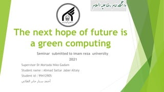 The next hope of future is
a green computing
Seminar submitted to imam reza university
2021
Supervisor Dr Mortada Niko Gadam
Student name : Ahmad Sattar Jaber Altaiy
Student id : 99412905
‫الطائي‬ ‫جابر‬ ‫ستار‬ ‫أحمد‬
 